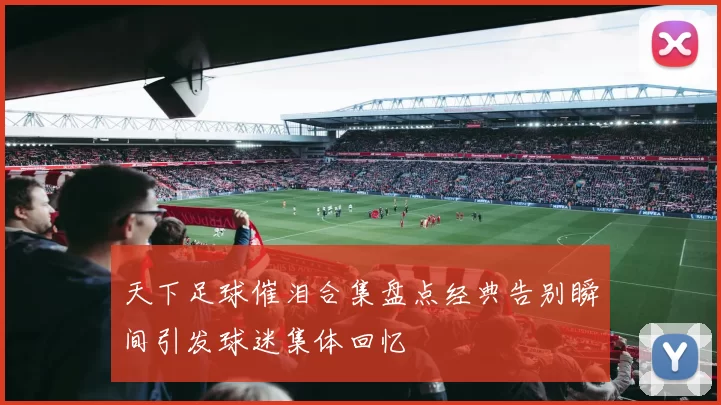 天下足球催泪合集盘点经典告别瞬间引发球迷集体回忆