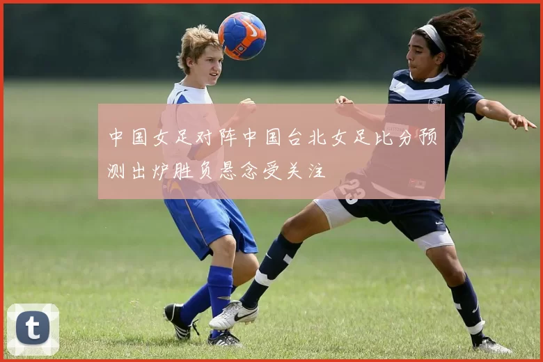 中国女足对阵中国台北女足比分预测出炉胜负悬念受关注