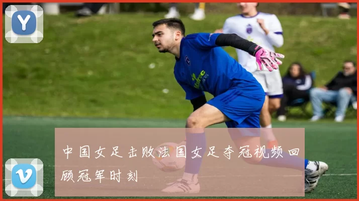 中国女足击败法国女足夺冠视频回顾冠军时刻