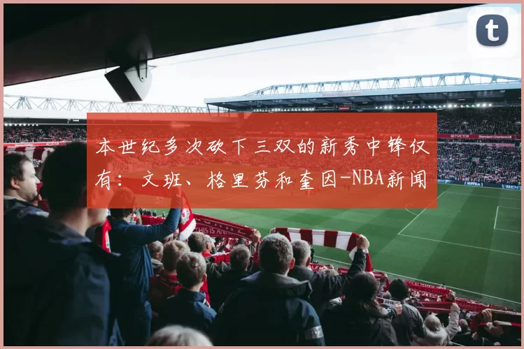 本世纪多次砍下三双的新秀中锋仅有:文班、格里芬和奎因-NBA新闻