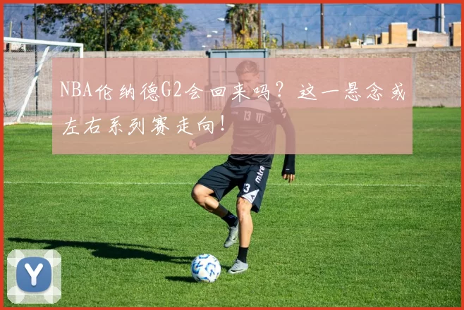 NBA伦纳德G2会回来吗？这一悬念或左右系列赛走向！