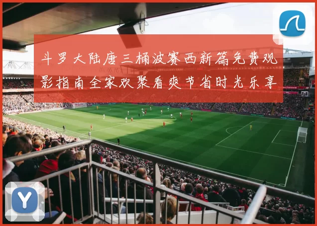 斗罗大陆唐三桶波赛西新篇免费观影指南全家欢聚看爽节省时光乐享