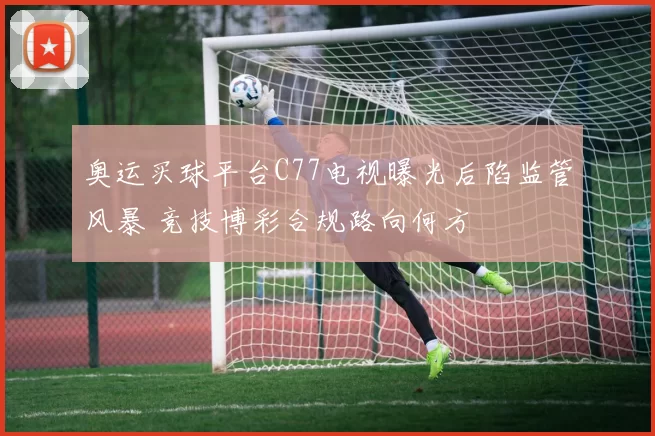 奥运买球平台C77电视曝光后陷监管风暴 竞技博彩合规路向何方