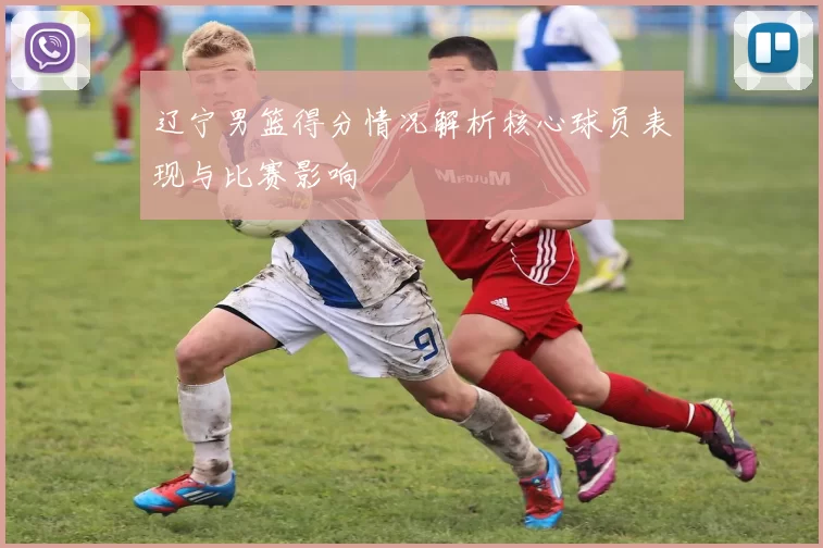 辽宁男篮得分情况解析核心球员表现与比赛影响