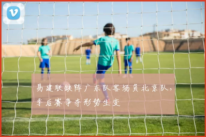 易建联缺阵广东队客场负北京队，季后赛争夺形势生变