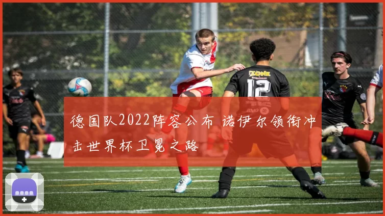 德国队2022阵容公布 诺伊尔领衔冲击世界杯卫冕之路