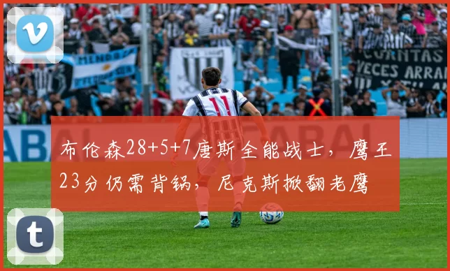 布伦森28+5+7唐斯全能战士，鹰王23分仍需背锅，尼克斯掀翻老鹰