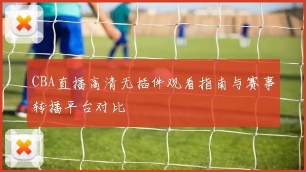 CBA直播高清无插件观看指南与赛事转播平台对比