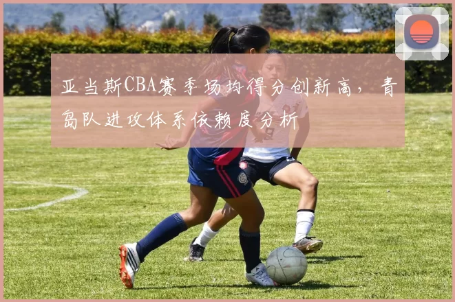 亚当斯CBA赛季场均得分创新高，青岛队进攻体系依赖度分析