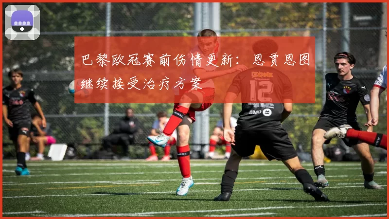 巴黎欧冠赛前伤情更新：恩贾恩图继续接受治疗方案