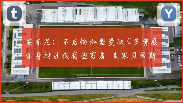 安东尼：不后悔加盟曼联 C罗曾展示身材让我有些害羞_皇家贝蒂斯_效力_时期