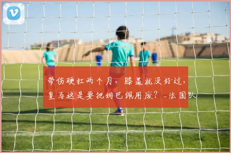 带伤硬扛两个月，膝盖就没好过，皇马这是要把姆巴佩用废？_法国队_阿韦洛_西甲