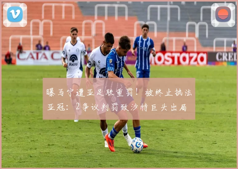 曝马宁遭亚足联重罚！被终止执法亚冠：2争议判罚致沙特巨头出局