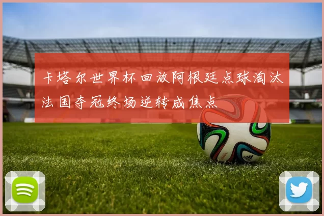 卡塔尔世界杯回放阿根廷点球淘汰法国夺冠终场逆转成焦点