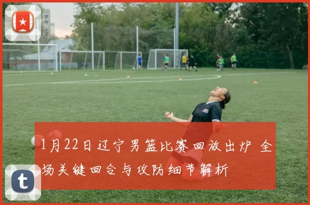 1月22日辽宁男篮比赛回放出炉 全场关键回合与攻防细节解析