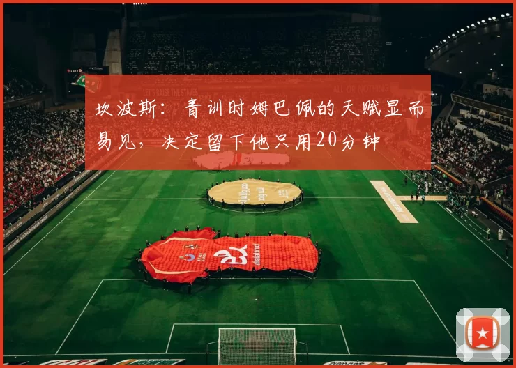 坎波斯:青训时姆巴佩的天赋显而易见,决定留下他只用20分钟