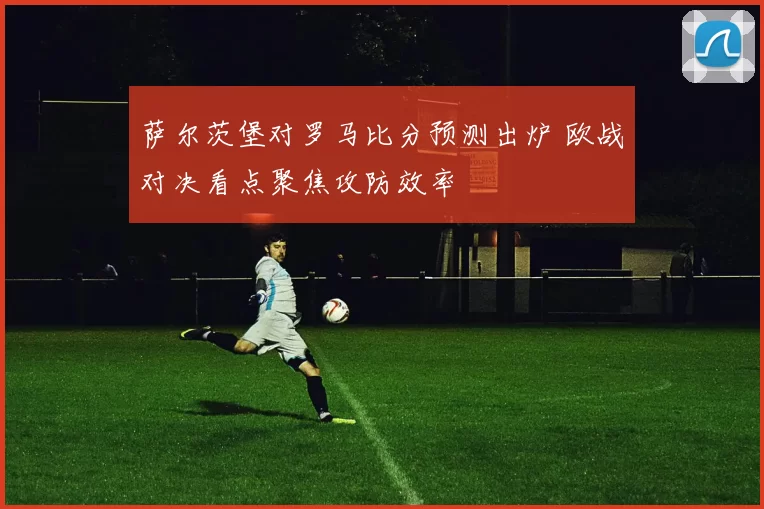 萨尔茨堡对罗马比分预测出炉 欧战对决看点聚焦攻防效率
