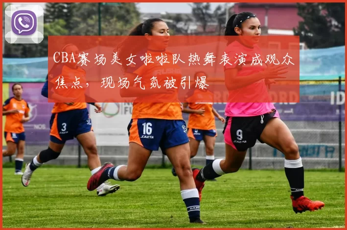 CBA赛场美女啦啦队热舞表演成观众焦点，现场气氛被引爆