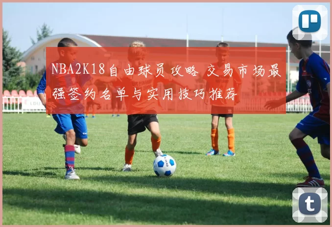 NBA2K18自由球员攻略 交易市场最强签约名单与实用技巧推荐