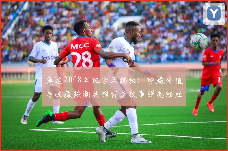 奥运2008年纪念品揭秘：珍藏价值与收藏热潮共鸣背后故事照亮粉丝心声