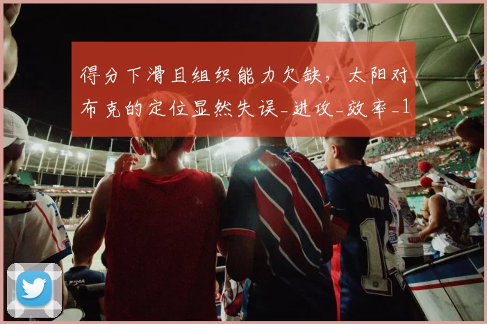 得分下滑且组织能力欠缺，太阳对布克的定位显然失误_进攻_效率_1