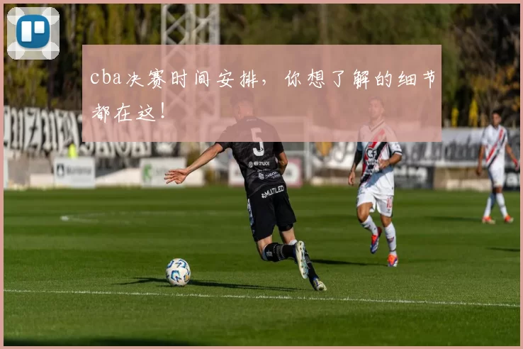 cba决赛时间安排,你想了解的细节都在这!