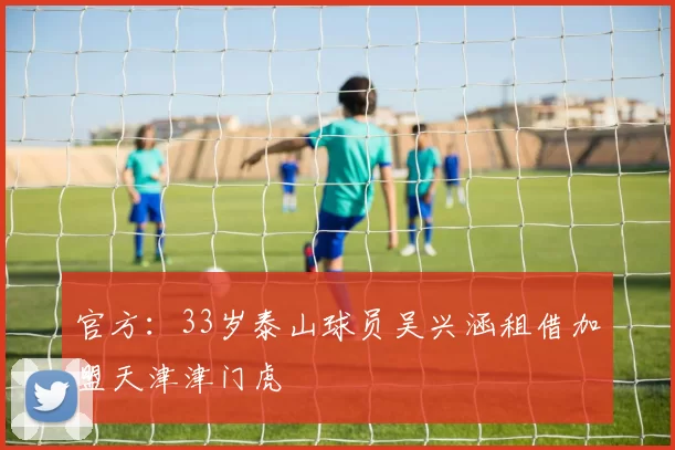 官方:33岁泰山球员吴兴涵租借加盟天津津门虎