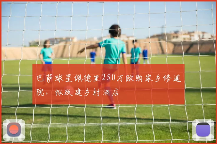 巴萨球星佩德里250万欧购家乡修道院，拟改建乡村酒店