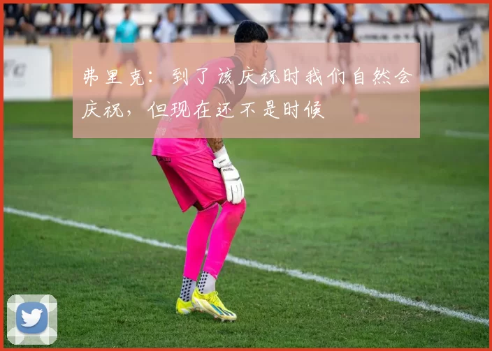 弗里克：到了该庆祝时我们自然会庆祝，但现在还不是时候