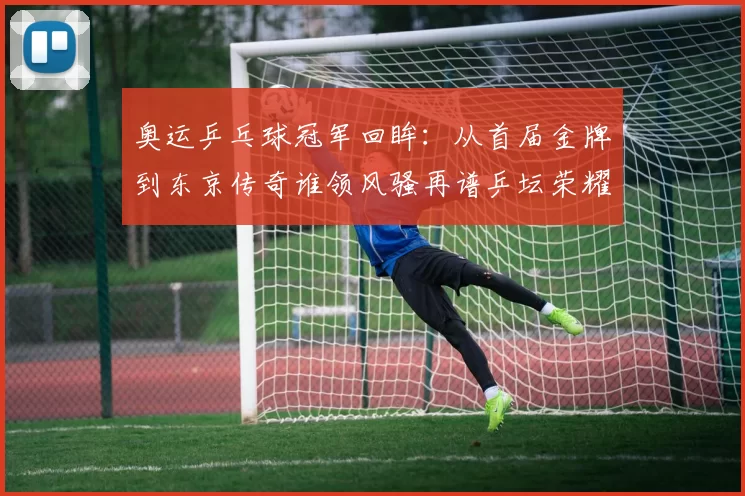 奥运乒乓球冠军回眸:从首届金牌到东京传奇谁领风骚再谱乒坛荣耀史