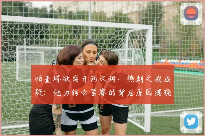 帕奎塔欲离开西汉姆，热刺之战成疑：他为转会罢赛的背后原因揭晓_球迷_影响_比赛