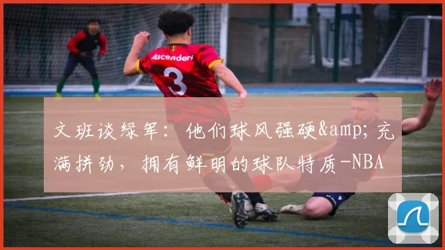 文班谈绿军：他们球风强硬&充满拼劲，拥有鲜明的球队特质-NBA新闻