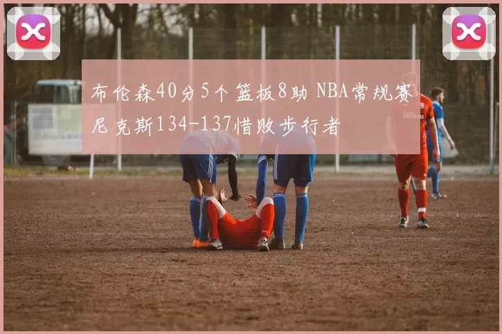 布伦森40分5个篮板8助 NBA常规赛尼克斯134-137惜败步行者