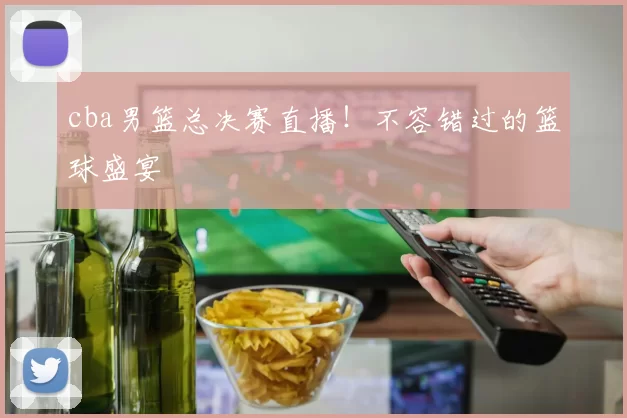 cba男篮总决赛直播！不容错过的篮球盛宴