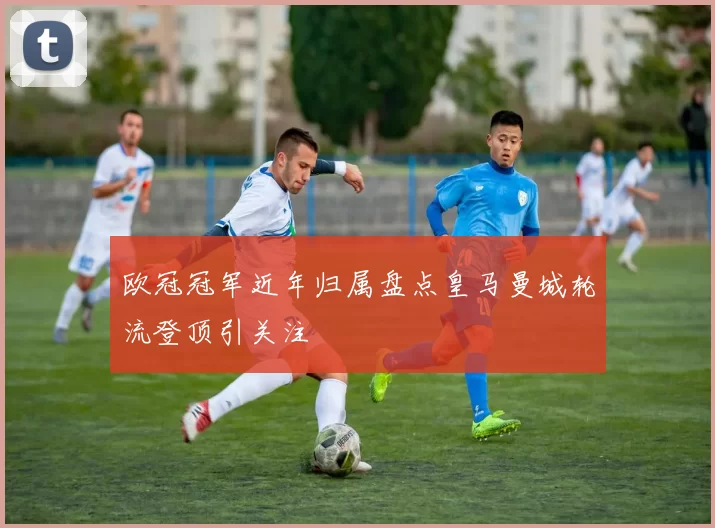欧冠冠军近年归属盘点皇马曼城轮流登顶引关注