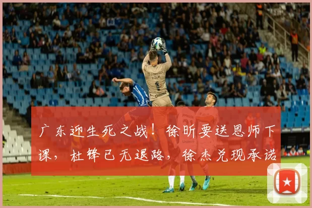 广东迎生死之战！徐昕要送恩师下课，杜锋已无退路，徐杰兑现承诺