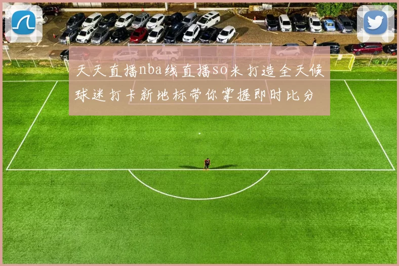 天天直播nba线直播so米打造全天候球迷打卡新地标带你掌握即时比分与赛事资讯