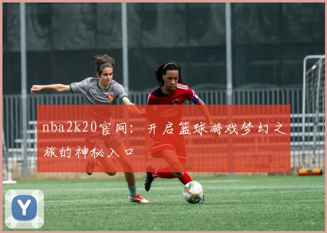 nba2k20官网：开启篮球游戏梦幻之旅的神秘入口