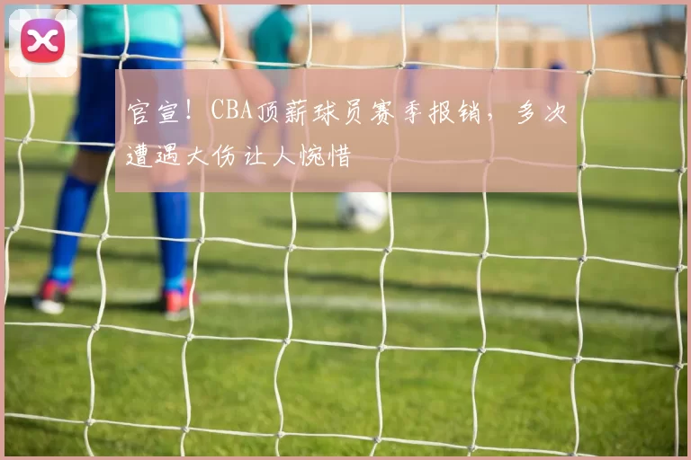 官宣！CBA顶薪球员赛季报销，多次遭遇大伤让人惋惜