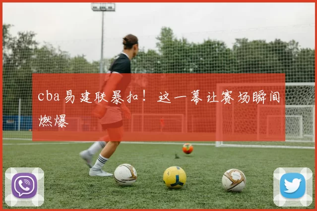 cba易建联暴扣!这一幕让赛场瞬间燃爆