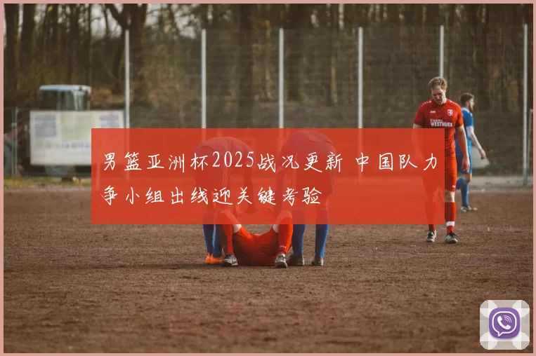 男篮亚洲杯2025战况更新 中国队力争小组出线迎关键考验