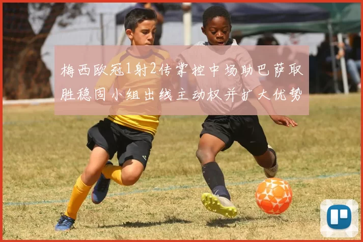 梅西欧冠1射2传掌控中场助巴萨取胜稳固小组出线主动权并扩大优势