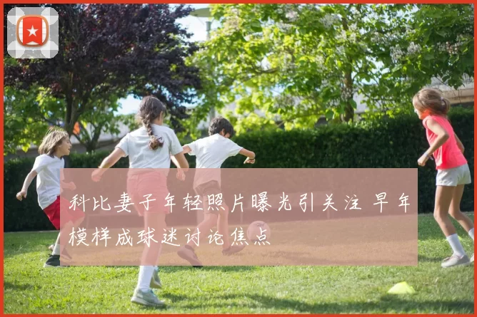 科比妻子年轻照片曝光引关注 早年模样成球迷讨论焦点