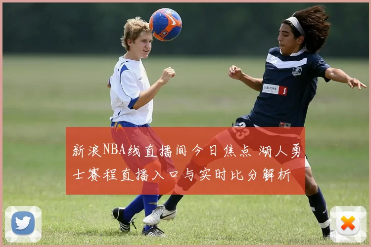 新浪NBA线直播间今日焦点 湖人勇士赛程直播入口与实时比分解析