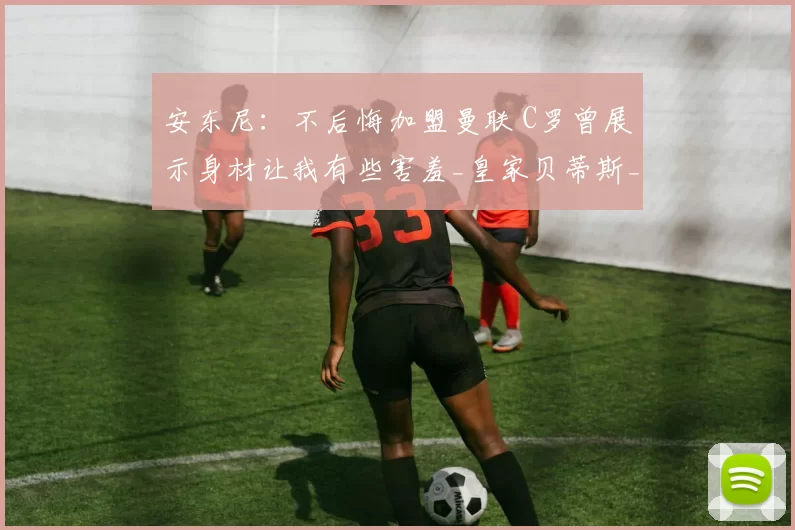 安东尼：不后悔加盟曼联 C罗曾展示身材让我有些害羞_皇家贝蒂斯_效力_时期