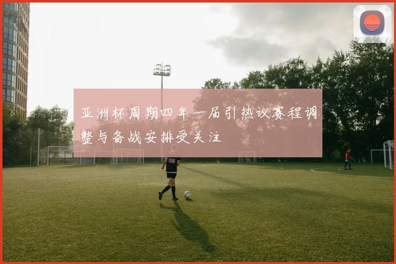 亚洲杯周期四年一届引热议赛程调整与备战安排受关注