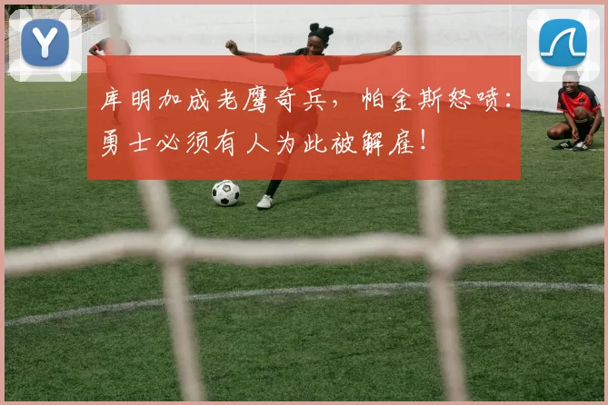 库明加成老鹰奇兵，帕金斯怒喷：勇士必须有人为此被解雇！