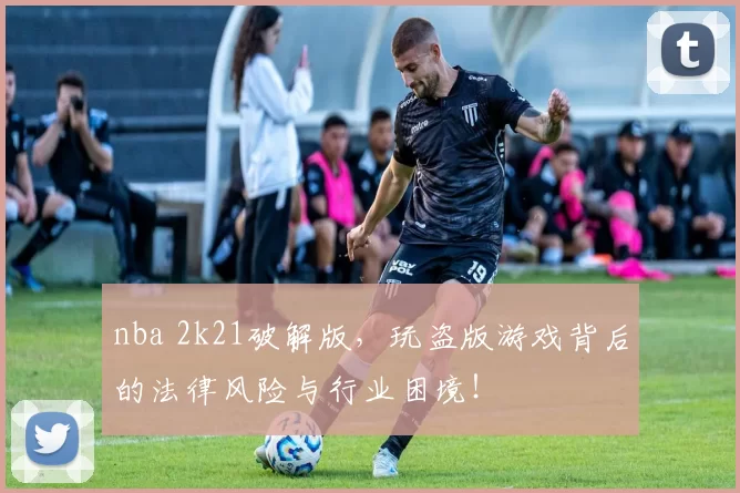 nba 2k21破解版，玩盗版游戏背后的法律风险与行业困境！
