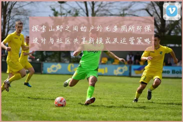 探索山野之间的户外毛多厕所环保设计与社区共享新模式及运营策略