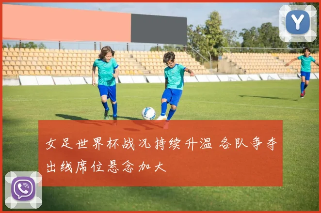 女足世界杯战况持续升温 各队争夺出线席位悬念加大